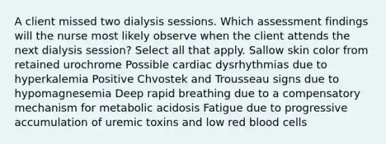 A client missed two dialysis sessions. Which assessment findings will the nurse most likely observe when the client attends the next dialysis session? Select all that apply. Sallow skin color from retained urochrome Possible cardiac dysrhythmias due to hyperkalemia Positive Chvostek and Trousseau signs due to hypomagnesemia Deep rapid breathing due to a compensatory mechanism for metabolic acidosis Fatigue due to progressive accumulation of uremic toxins and low red blood cells