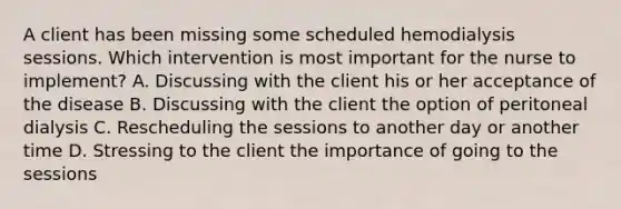 A client has been missing some scheduled hemodialysis sessions. Which intervention is most important for the nurse to implement? A. Discussing with the client his or her acceptance of the disease B. Discussing with the client the option of peritoneal dialysis C. Rescheduling the sessions to another day or another time D. Stressing to the client the importance of going to the sessions