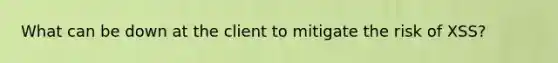 What can be down at the client to mitigate the risk of XSS?