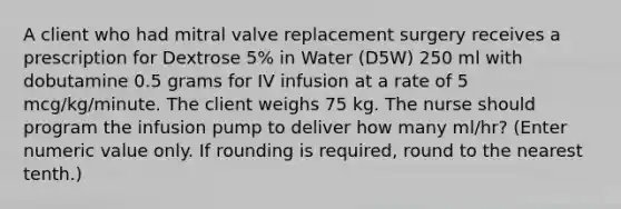 A client who had mitral valve replacement surgery receives a prescription for Dextrose 5% in Water (D5W) 250 ml with dobutamine 0.5 grams for IV infusion at a rate of 5 mcg/kg/minute. The client weighs 75 kg. The nurse should program the infusion pump to deliver how many ml/hr? (Enter numeric value only. If rounding is required, round to the nearest tenth.)