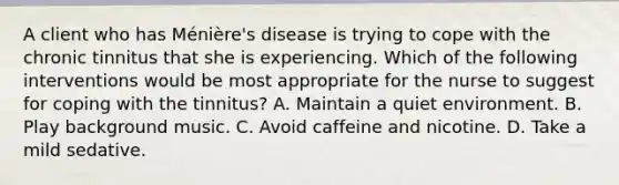 A client who has Ménière's disease is trying to cope with the chronic tinnitus that she is experiencing. Which of the following interventions would be most appropriate for the nurse to suggest for coping with the tinnitus? A. Maintain a quiet environment. B. Play background music. C. Avoid caffeine and nicotine. D. Take a mild sedative.