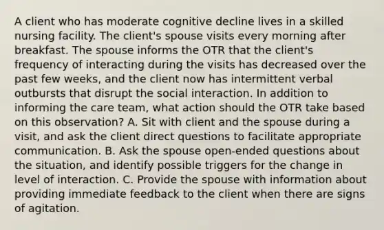 A client who has moderate cognitive decline lives in a skilled nursing facility. The client's spouse visits every morning after breakfast. The spouse informs the OTR that the client's frequency of interacting during the visits has decreased over the past few weeks, and the client now has intermittent verbal outbursts that disrupt the social interaction. In addition to informing the care team, what action should the OTR take based on this observation? A. Sit with client and the spouse during a visit, and ask the client direct questions to facilitate appropriate communication. B. Ask the spouse open-ended questions about the situation, and identify possible triggers for the change in level of interaction. C. Provide the spouse with information about providing immediate feedback to the client when there are signs of agitation.