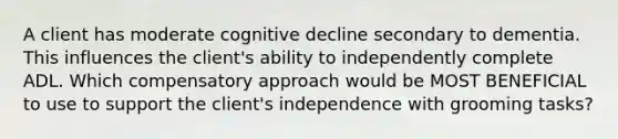 A client has moderate cognitive decline secondary to dementia. This influences the client's ability to independently complete ADL. Which compensatory approach would be MOST BENEFICIAL to use to support the client's independence with grooming tasks?