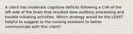 A client has moderate cognitive deficits following a CVA of the left side of the brain that resulted slow auditory processing and trouble initiating activities. Which strategy would be the LEAST helpful to suggest to the nursing assistant to better communicate with this client?