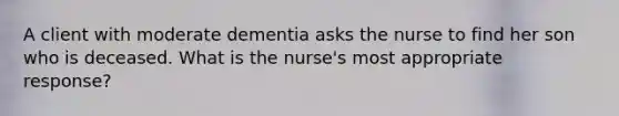 A client with moderate dementia asks the nurse to find her son who is deceased. What is the nurse's most appropriate response?