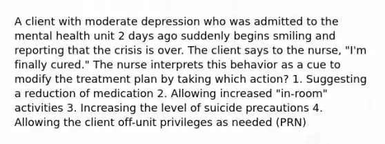 A client with moderate depression who was admitted to the mental health unit 2 days ago suddenly begins smiling and reporting that the crisis is over. The client says to the nurse, "I'm finally cured." The nurse interprets this behavior as a cue to modify the treatment plan by taking which action? 1. Suggesting a reduction of medication 2. Allowing increased "in-room" activities 3. Increasing the level of suicide precautions 4. Allowing the client off-unit privileges as needed (PRN)