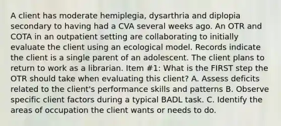 A client has moderate hemiplegia, dysarthria and diplopia secondary to having had a CVA several weeks ago. An OTR and COTA in an outpatient setting are collaborating to initially evaluate the client using an ecological model. Records indicate the client is a single parent of an adolescent. The client plans to return to work as a librarian. Item #1: What is the FIRST step the OTR should take when evaluating this client? A. Assess deficits related to the client's performance skills and patterns B. Observe specific client factors during a typical BADL task. C. Identify the areas of occupation the client wants or needs to do.