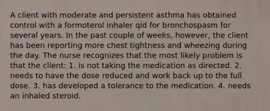 A client with moderate and persistent asthma has obtained control with a formoterol inhaler qid for bronchospasm for several years. In the past couple of weeks, however, the client has been reporting more chest tightness and wheezing during the day. The nurse recognizes that the most likely problem is that the client: 1. is not taking the medication as directed. 2. needs to have the dose reduced and work back up to the full dose. 3. has developed a tolerance to the medication. 4. needs an inhaled steroid.