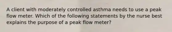 A client with moderately controlled asthma needs to use a peak flow meter. Which of the following statements by the nurse best explains the purpose of a peak flow meter?