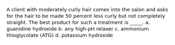 A client with moderately curly hair comes into the salon and asks for the hair to be made 50 percent less curly but not completely straight. The best product for such a treatment is _____. a. guanidine hydroxide b. any high-pH relaxer c. ammonium thioglycolate (ATG) d. potassium hydroxide