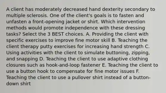 A client has moderately decreased hand dexterity secondary to multiple sclerosis. One of the client's goals is to fasten and unfasten a front-opening jacket or shirt. Which intervention methods would promote independence with these dressing tasks? Select the 3 BEST choices. A. Providing the client with specific exercises to improve fine motor skill B. Teaching the client therapy putty exercises for increasing hand strength C. Using activities with the client to simulate buttoning, zipping, and snapping D. Teaching the client to use adaptive clothing closures such as hook-and-loop fastener E. Teaching the client to use a button hook to compensate for fine motor issues F. Teaching the client to use a pullover shirt instead of a button-down shirt