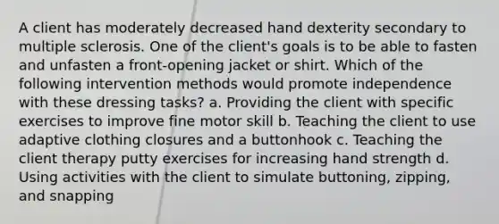 A client has moderately decreased hand dexterity secondary to multiple sclerosis. One of the client's goals is to be able to fasten and unfasten a front-opening jacket or shirt. Which of the following intervention methods would promote independence with these dressing tasks? a. Providing the client with specific exercises to improve fine motor skill b. Teaching the client to use adaptive clothing closures and a buttonhook c. Teaching the client therapy putty exercises for increasing hand strength d. Using activities with the client to simulate buttoning, zipping, and snapping