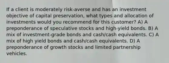 If a client is moderately risk-averse and has an investment objective of capital preservation, what types and allocation of investments would you recommend for this customer? A) A preponderance of speculative stocks and high-yield bonds. B) A mix of investment-grade bonds and cash/cash equivalents. C) A mix of high yield bonds and cash/cash equivalents. D) A preponderance of growth stocks and limited partnership vehicles.