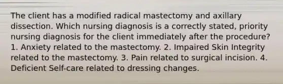 The client has a modified radical mastectomy and axillary dissection. Which nursing diagnosis is a correctly stated, priority nursing diagnosis for the client immediately after the procedure? 1. Anxiety related to the mastectomy. 2. Impaired Skin Integrity related to the mastectomy. 3. Pain related to surgical incision. 4. Deficient Self-care related to dressing changes.