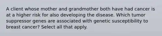 A client whose mother and grandmother both have had cancer is at a higher risk for also developing the disease. Which tumor suppressor genes are associated with genetic susceptibility to breast cancer? Select all that apply.