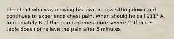 The client who was mowing his lawn in now sitting down and continues to experience chest pain. When should he call 911? A. Immediately B. if the pain becomes more severe C. If one SL table does not relieve the pain after 5 minutes