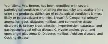 Your​ client, Mrs.​ Brown, has been identified with several pathological conditions that affect the quantity and quality of the urine she produces. Which set of pathological conditions is most likely to be associated with Mrs.​ Brown? A. Congenital urinary​ anomalies, gout, diabetes​ mellitus, and connective tissue disorders B. Urinary tract​ infection, hypertension,​ cataracts, and gastroesophageal reflux disease ​C. Hypertension, gout, and​ open-angle glaucoma D. Diabetes​ mellitus, Addison​ disease, and Cushing disease