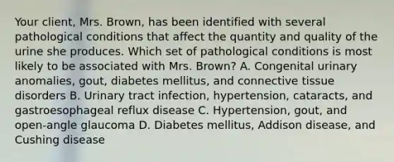 Your​ client, Mrs.​ Brown, has been identified with several pathological conditions that affect the quantity and quality of the urine she produces. Which set of pathological conditions is most likely to be associated with Mrs.​ Brown? A. Congenital urinary​ anomalies, gout, diabetes​ mellitus, and connective tissue disorders B. Urinary tract​ infection, hypertension,​ cataracts, and gastroesophageal reflux disease ​C. Hypertension, gout, and​ open-angle glaucoma D. Diabetes​ mellitus, Addison​ disease, and Cushing disease