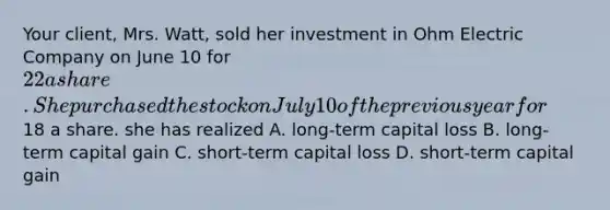 Your client, Mrs. Watt, sold her investment in Ohm Electric Company on June 10 for 22 a share. She purchased the stock on July 10 of the previous year for18 a share. she has realized A. long-term capital loss B. long-term capital gain C. short-term capital loss D. short-term capital gain