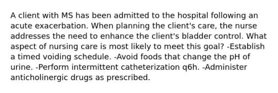 A client with MS has been admitted to the hospital following an acute exacerbation. When planning the client's care, the nurse addresses the need to enhance the client's bladder control. What aspect of nursing care is most likely to meet this goal? -Establish a timed voiding schedule. -Avoid foods that change the pH of urine. -Perform intermittent catheterization q6h. -Administer anticholinergic drugs as prescribed.