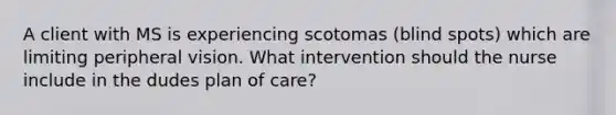 A client with MS is experiencing scotomas (blind spots) which are limiting peripheral vision. What intervention should the nurse include in the dudes plan of care?