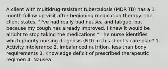 A client with multidrug-resistant tuberculosis (MDR-TB) has a 1-month follow up visit after beginning medication therapy. The client states, "I've had really bad nausea and fatigue, but because my cough has already improved, I knew it would be alright to stop taking the medications." The nurse identifies which priority nursing diagnosis (ND) in this client's care plan? 1. Activity intolerance 2. Imbalanced nutrition, less than body requirements 3. Knowledge deficit of prescribed therapeutic regimen 4. Nausea