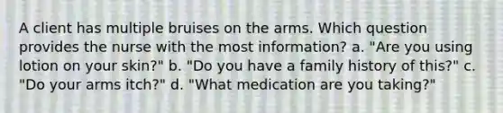 A client has multiple bruises on the arms. Which question provides the nurse with the most information? a. "Are you using lotion on your skin?" b. "Do you have a family history of this?" c. "Do your arms itch?" d. "What medication are you taking?"