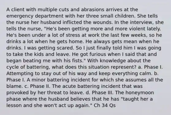 A client with multiple cuts and abrasions arrives at the emergency department with her three small children. She tells the nurse her husband inflicted the wounds. In the interview, she tells the nurse, "He's been getting more and more violent lately. He's been under a lot of stress at work the last few weeks, so he drinks a lot when he gets home. He always gets mean when he drinks. I was getting scared. So I just finally told him I was going to take the kids and leave. He got furious when I said that and began beating me with his fists." With knowledge about the cycle of battering, what does this situation represent? a. Phase I. Attempting to stay out of his way and keep everything calm. b. Phase I. A minor battering incident for which she assumes all the blame. c. Phase II. The acute battering incident that was provoked by her threat to leave. d. Phase III. The honeymoon phase where the husband believes that he has "taught her a lesson and she won't act up again." Ch 34 Qs