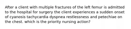 After a client with multiple fractures of the left femur is admitted to the hospital for surgery the client experiences a sudden onset of cyanosis tachycardia dyspnea restlessness and petechiae on the chest. which is the priority nursing action?