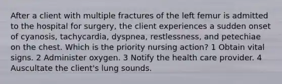 After a client with multiple fractures of the left femur is admitted to the hospital for surgery, the client experiences a sudden onset of cyanosis, tachycardia, dyspnea, restlessness, and petechiae on the chest. Which is the priority nursing action? 1 Obtain vital signs. 2 Administer oxygen. 3 Notify the health care provider. 4 Auscultate the client's lung sounds.