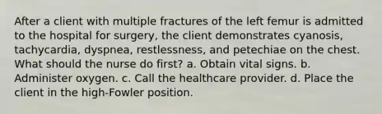 After a client with multiple fractures of the left femur is admitted to the hospital for surgery, the client demonstrates cyanosis, tachycardia, dyspnea, restlessness, and petechiae on the chest. What should the nurse do first? a. Obtain vital signs. b. Administer oxygen. c. Call the healthcare provider. d. Place the client in the high-Fowler position.