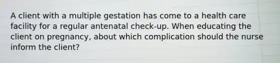 A client with a multiple gestation has come to a health care facility for a regular antenatal check-up. When educating the client on pregnancy, about which complication should the nurse inform the client?