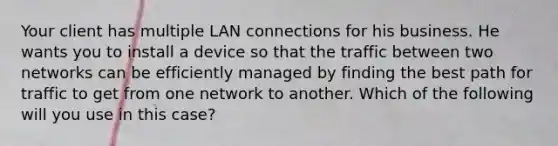 Your client has multiple LAN connections for his business. He wants you to install a device so that the traffic between two networks can be efficiently managed by finding the best path for traffic to get from one network to another. Which of the following will you use in this case?