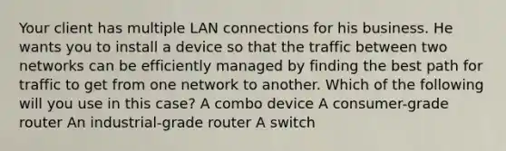 Your client has multiple LAN connections for his business. He wants you to install a device so that the traffic between two networks can be efficiently managed by finding the best path for traffic to get from one network to another. Which of the following will you use in this case? A combo device A consumer-grade router An industrial-grade router A switch