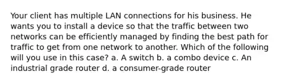 Your client has multiple LAN connections for his business. He wants you to install a device so that the traffic between two networks can be efficiently managed by finding the best path for traffic to get from one network to another. Which of the following will you use in this case? a. A switch b. a combo device c. An industrial grade router d. a consumer-grade router