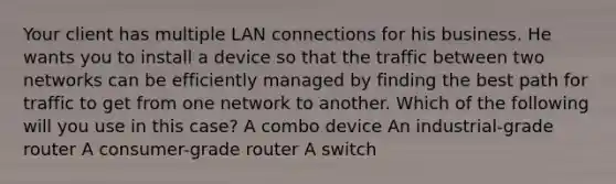 Your client has multiple LAN connections for his business. He wants you to install a device so that the traffic between two networks can be efficiently managed by finding the best path for traffic to get from one network to another. Which of the following will you use in this case? A combo device An industrial-grade router A consumer-grade router A switch