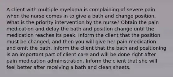 A client with multiple myeloma is complaining of severe pain when the nurse comes in to give a bath and change position. What is the priority intervention by the nurse? Obtain the pain medication and delay the bath and position change until the medication reaches its peak. Inform the client that the position must be changed, and then you will give her pain medication and omit the bath. Inform the client that the bath and positioning is an important part of client care and will be done right after pain medication administration. Inform the client that she will feel better after receiving a bath and clean sheets.