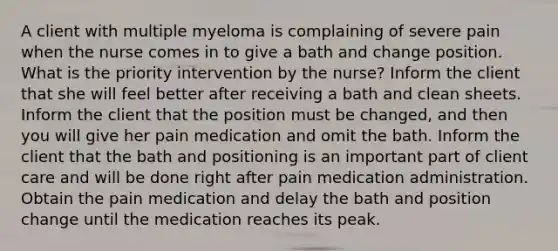 A client with multiple myeloma is complaining of severe pain when the nurse comes in to give a bath and change position. What is the priority intervention by the nurse? Inform the client that she will feel better after receiving a bath and clean sheets. Inform the client that the position must be changed, and then you will give her pain medication and omit the bath. Inform the client that the bath and positioning is an important part of client care and will be done right after pain medication administration. Obtain the pain medication and delay the bath and position change until the medication reaches its peak.