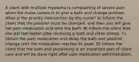 A client with multiple myeloma is complaining of severe pain when the nurse comes in to give a bath and change position. What is the priority intervention by the nurse? A) Inform the client that the position must be changed, and then you will give her pain medication and omit the bath. B) Inform the client that she will feel better after receiving a bath and clean sheets. C) Obtain the pain medication and delay the bath and position change until the medication reaches its peak. D) Inform the client that the bath and positioning is an important part of client care and will be done right after pain medication administration.