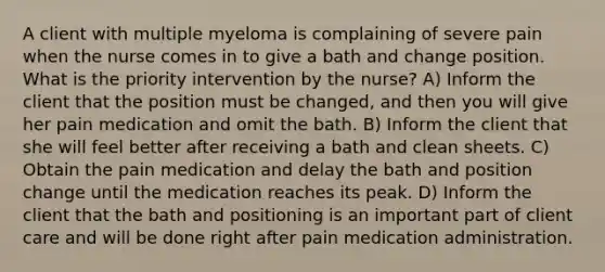 A client with multiple myeloma is complaining of severe pain when the nurse comes in to give a bath and change position. What is the priority intervention by the nurse? A) Inform the client that the position must be changed, and then you will give her pain medication and omit the bath. B) Inform the client that she will feel better after receiving a bath and clean sheets. C) Obtain the pain medication and delay the bath and position change until the medication reaches its peak. D) Inform the client that the bath and positioning is an important part of client care and will be done right after pain medication administration.