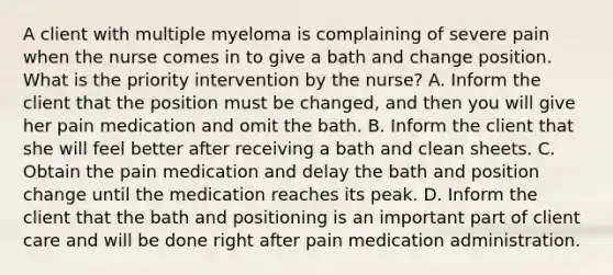 A client with multiple myeloma is complaining of severe pain when the nurse comes in to give a bath and change position. What is the priority intervention by the nurse? A. Inform the client that the position must be changed, and then you will give her pain medication and omit the bath. B. Inform the client that she will feel better after receiving a bath and clean sheets. C. Obtain the pain medication and delay the bath and position change until the medication reaches its peak. D. Inform the client that the bath and positioning is an important part of client care and will be done right after pain medication administration.