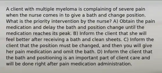 A client with multiple myeloma is complaining of severe pain when the nurse comes in to give a bath and change position. What is the priority intervention by the nurse? A) Obtain the pain medication and delay the bath and position change until the medication reaches its peak. B) Inform the client that she will feel better after receiving a bath and clean sheets. C) Inform the client that the position must be changed, and then you will give her pain medication and omit the bath. D) Inform the client that the bath and positioning is an important part of client care and will be done right after pain medication administration.