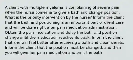 A client with multiple myeloma is complaining of severe pain when the nurse comes in to give a bath and change position. What is the priority intervention by the nurse? Inform the client that the bath and positioning is an important part of client care and will be done right after pain medication administration. Obtain the pain medication and delay the bath and position change until the medication reaches its peak. Inform the client that she will feel better after receiving a bath and clean sheets. Inform the client that the position must be changed, and then you will give her pain medication and omit the bath