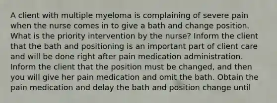 A client with multiple myeloma is complaining of severe pain when the nurse comes in to give a bath and change position. What is the priority intervention by the nurse? Inform the client that the bath and positioning is an important part of client care and will be done right after pain medication administration. Inform the client that the position must be changed, and then you will give her pain medication and omit the bath. Obtain the pain medication and delay the bath and position change until