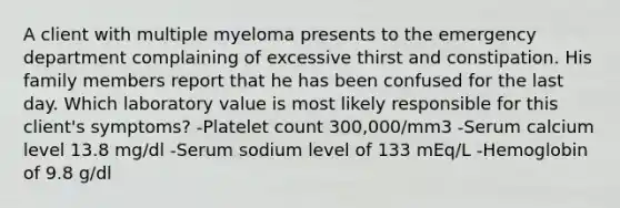 A client with multiple myeloma presents to the emergency department complaining of excessive thirst and constipation. His family members report that he has been confused for the last day. Which laboratory value is most likely responsible for this client's symptoms? -Platelet count 300,000/mm3 -Serum calcium level 13.8 mg/dl -Serum sodium level of 133 mEq/L -Hemoglobin of 9.8 g/dl