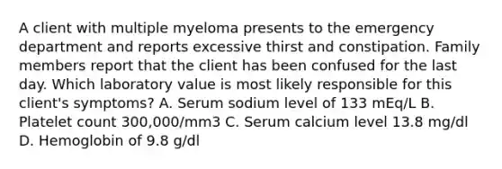 A client with multiple myeloma presents to the emergency department and reports excessive thirst and constipation. Family members report that the client has been confused for the last day. Which laboratory value is most likely responsible for this client's symptoms? A. Serum sodium level of 133 mEq/L B. Platelet count 300,000/mm3 C. Serum calcium level 13.8 mg/dl D. Hemoglobin of 9.8 g/dl