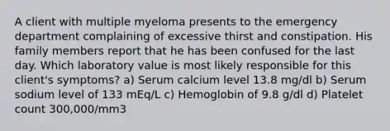 A client with multiple myeloma presents to the emergency department complaining of excessive thirst and constipation. His family members report that he has been confused for the last day. Which laboratory value is most likely responsible for this client's symptoms? a) Serum calcium level 13.8 mg/dl b) Serum sodium level of 133 mEq/L c) Hemoglobin of 9.8 g/dl d) Platelet count 300,000/mm3