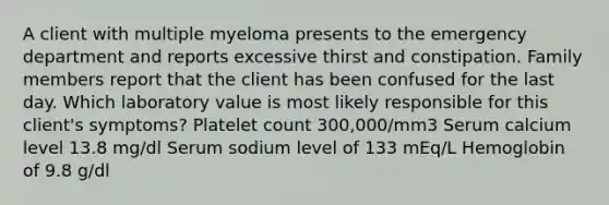 A client with multiple myeloma presents to the emergency department and reports excessive thirst and constipation. Family members report that the client has been confused for the last day. Which laboratory value is most likely responsible for this client's symptoms? Platelet count 300,000/mm3 Serum calcium level 13.8 mg/dl Serum sodium level of 133 mEq/L Hemoglobin of 9.8 g/dl