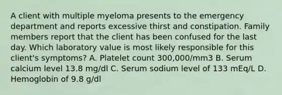 A client with multiple myeloma presents to the emergency department and reports excessive thirst and constipation. Family members report that the client has been confused for the last day. Which laboratory value is most likely responsible for this client's symptoms? A. Platelet count 300,000/mm3 B. Serum calcium level 13.8 mg/dl C. Serum sodium level of 133 mEq/L D. Hemoglobin of 9.8 g/dl