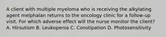 A client with multiple myeloma who is receiving the alkylating agent melphalan returns to the oncology clinic for a follow-up visit. For which adverse effect will the nurse monitor the client? A. Hirsutism B. Leukopenia C. Constipation D. Photosensitivity